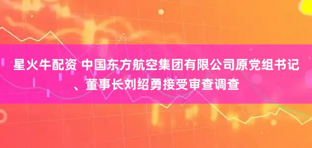 星火牛配资 中国东方航空集团有限公司原党组书记、董事长刘绍勇接受审查调查
