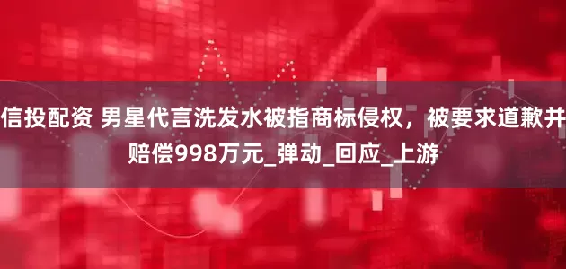 信投配资 男星代言洗发水被指商标侵权，被要求道歉并赔偿998万元_弹动_回应_上游