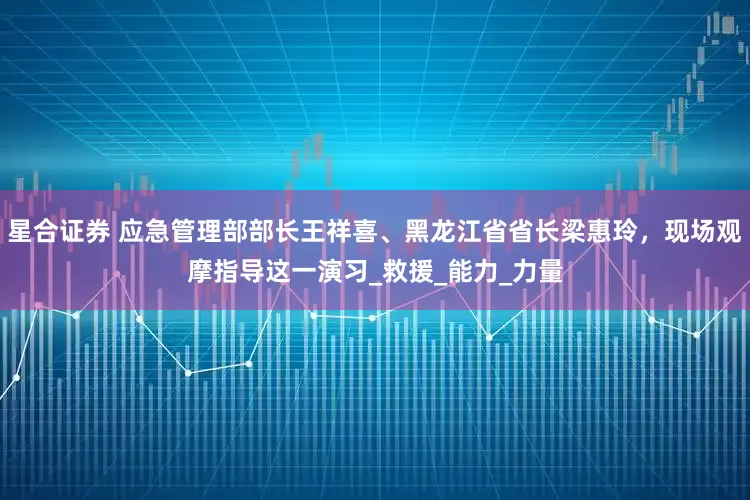 星合证券 应急管理部部长王祥喜、黑龙江省省长梁惠玲，现场观摩指导这一演习_救援_能力_力量