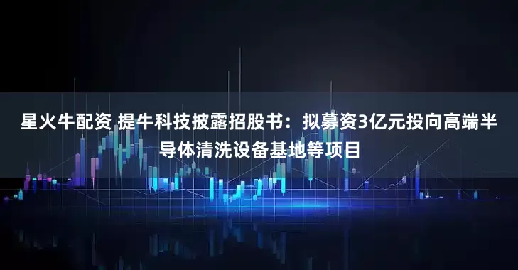 星火牛配资 提牛科技披露招股书：拟募资3亿元投向高端半导体清洗设备基地等项目