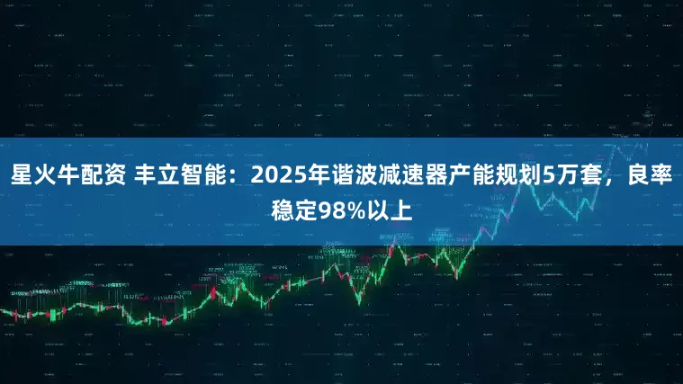 星火牛配资 丰立智能：2025年谐波减速器产能规划5万套，良率稳定98%以上