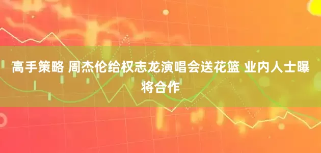 高手策略 周杰伦给权志龙演唱会送花篮 业内人士曝将合作