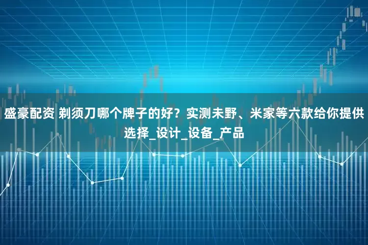 盛豪配资 剃须刀哪个牌子的好？实测未野、米家等六款给你提供选择_设计_设备_产品