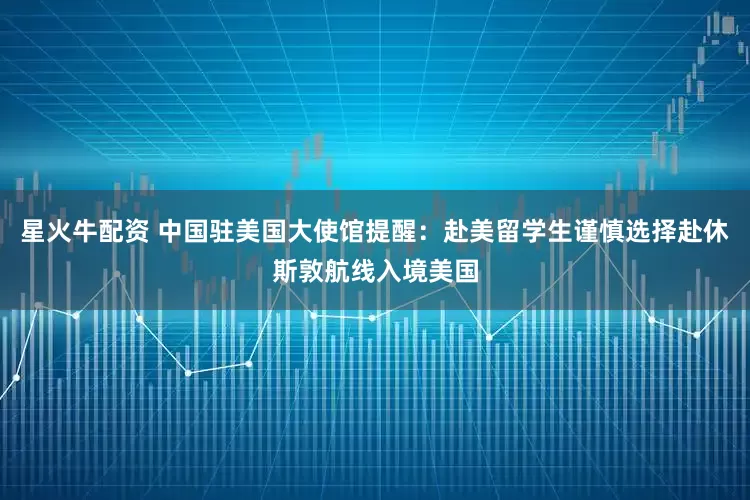 星火牛配资 中国驻美国大使馆提醒：赴美留学生谨慎选择赴休斯敦航线入境美国