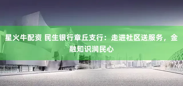 星火牛配资 民生银行章丘支行：走进社区送服务，金融知识润民心
