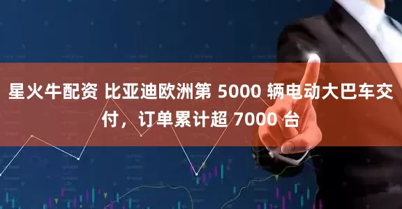 星火牛配资 比亚迪欧洲第 5000 辆电动大巴车交付，订单累计超 7000 台