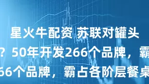 星火牛配资 苏联对罐头有多狂热？50年开发266个品牌，霸占各阶层餐桌