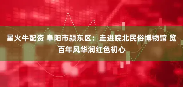星火牛配资 阜阳市颍东区：走进皖北民俗博物馆 览百年风华润红色初心