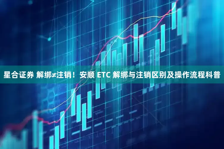 星合证券 解绑≠注销！安顺 ETC 解绑与注销区别及操作流程科普