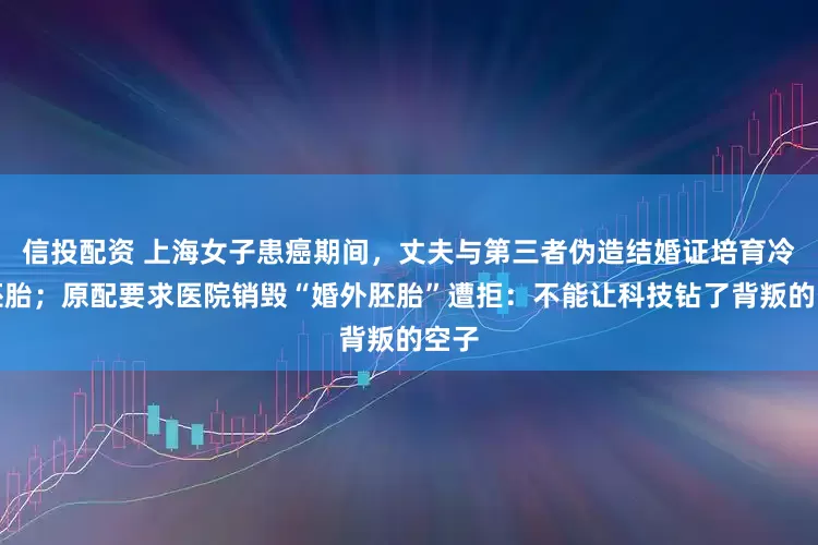 信投配资 上海女子患癌期间，丈夫与第三者伪造结婚证培育冷冻胚胎；原配要求医院销毁“婚外胚胎”遭拒：不能让科技钻了背叛的空子