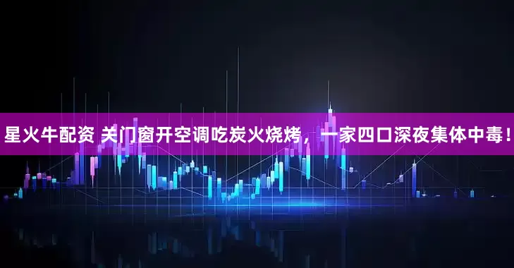 星火牛配资 关门窗开空调吃炭火烧烤，一家四口深夜集体中毒！